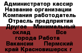 Администратор-кассир › Название организации ­ Компания-работодатель › Отрасль предприятия ­ Другое › Минимальный оклад ­ 15 000 - Все города Работа » Вакансии   . Пермский край,Красновишерск г.